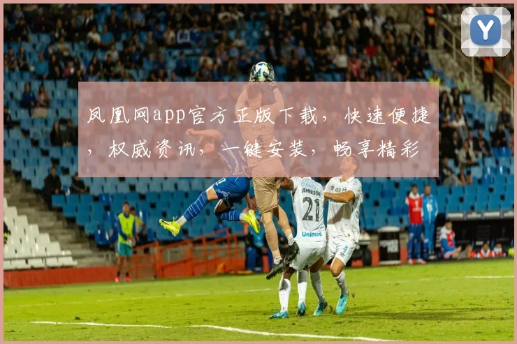 凤凰网app官方正版下载，快速便捷，权威资讯，一键安装，畅享精彩，不容错过，必下之选