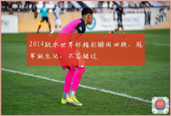 2014跳水世界杯精彩瞬间回顾，冠军诞生记，不容错过