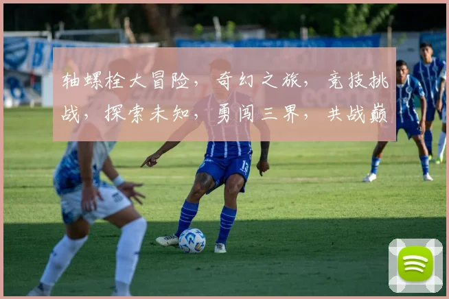 轴螺栓大冒险，奇幻之旅，竞技挑战，探索未知，勇闯三界，共战巅峰