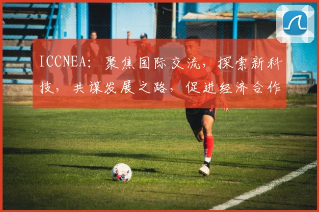 ICCNEA：聚焦国际交流，探索新科技，共谋发展之路，促进经济合作与共赢