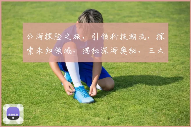 公海探险之旅，引领科技潮流，探索未知领域，揭秘深海奥秘，三大亮点不容错过