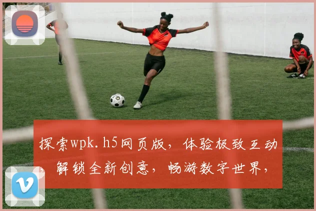 探索wpk.h5网页版，体验极致互动，解锁全新创意，畅游数字世界，尽在指尖之间。